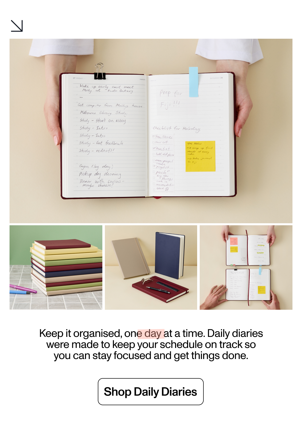 Keep it organised, one day at a time. Daily diaries were made to keep your schedule running smooth so you can make your moves. Shop Daily Diaries