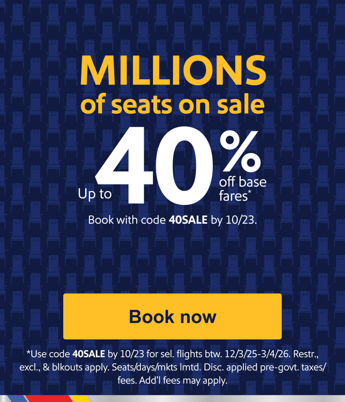 MILLIONS of seats on sale. Up to 40% off base fares*. Book with code 40SALE by 10/23. *Use code 40SALE by 10/23 for travel on select flights 11/11/25-3/4/26. Restr., excl., & blkouts apply. Seats/days/mkts lmtd. Disc. applied pre-govt. taxes/fees. Add’l fees may apply. [Book now].