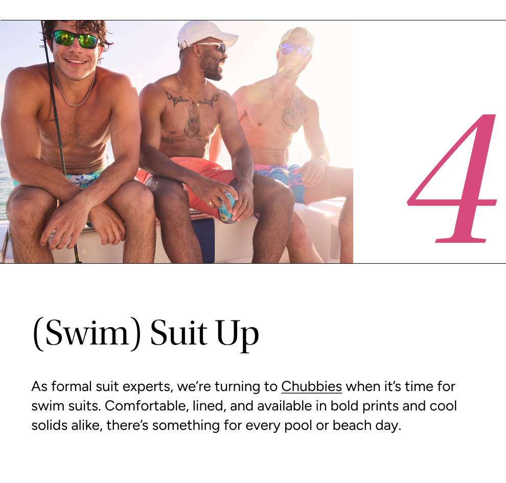 As formal suit experts, we’re turning to Chubbies when it’s time for swim suits. Comfortable, lined, and available in bold prints and cool solids alike, there’s something for every pool or beach day.