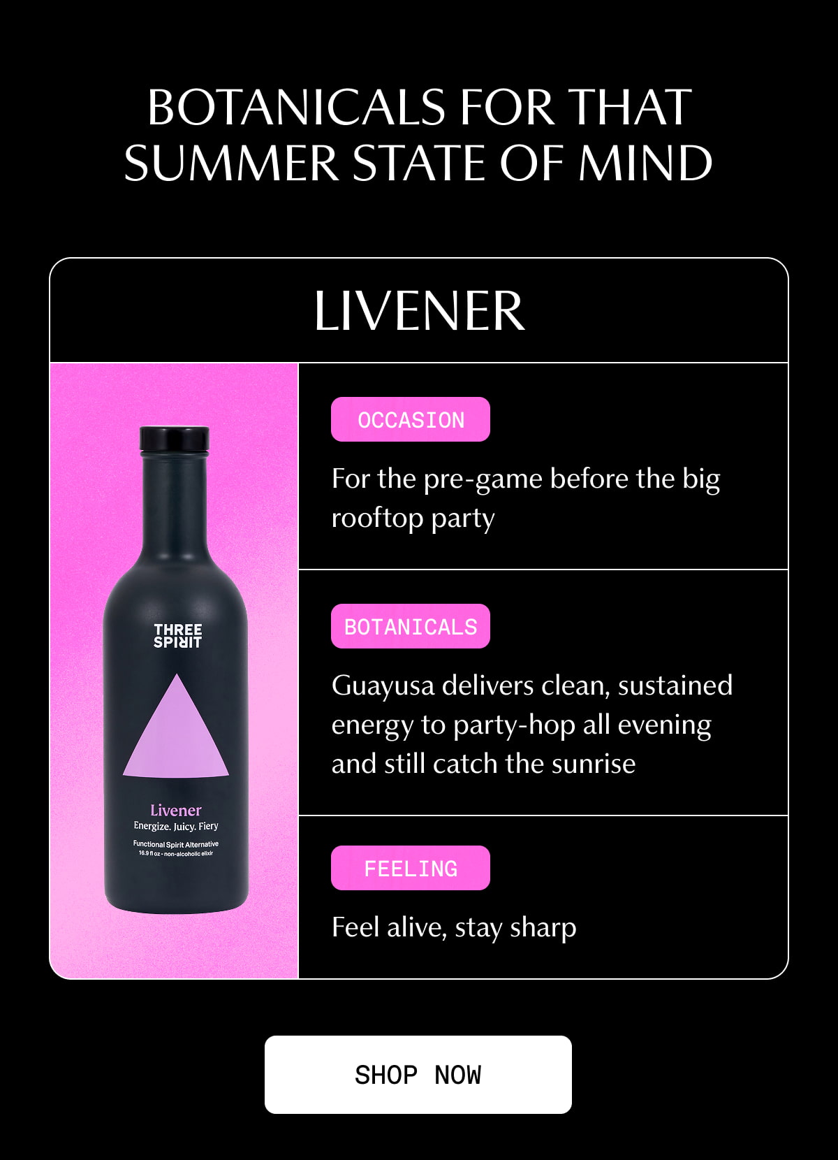 BOTANICALS FOR THAT SUMMER STATE OF MIND | Livener | Occasion | For the pre-game before the big rooftop party | Botanicals | Guayusa delivers clean, sustained energy to party-hop all evening and still catch the sunrise | Feeling | Feel alive, stay sharp | [ SHOP NOW ]