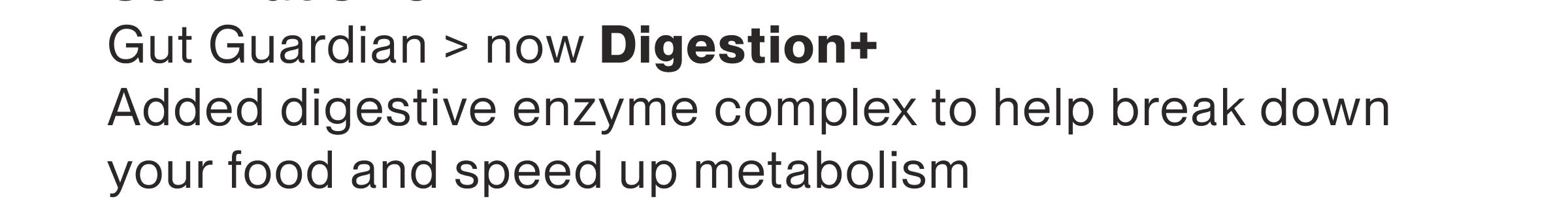 Gut Guardian > now Digestion+ Added digestive enzyme complex to help break down your food and speed up metabolism