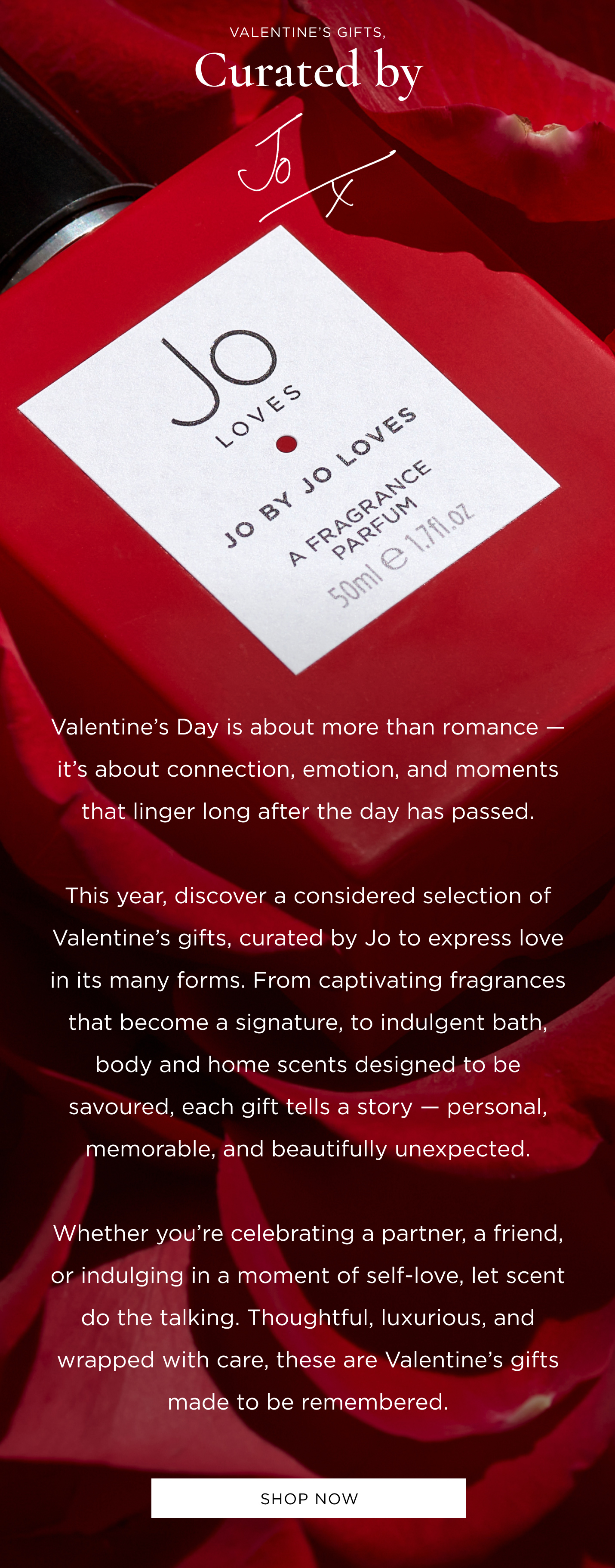 Valentine’s Gifts, Curated by Jo Valentine’s Day is about more than romance — it’s about connection, emotion, and moments that linger long after the day has passed. This year, discover a considered selection of Valentine’s gifts, curated by Jo to express love in its many forms. From captivating fragrances that become a signature, to indulgent bath, body and home scents designed to be savoured, each gift tells a story — personal, memorable, and beautifully unexpected. Whether you’re celebrating a partner, a friend, or indulging in a moment of self-love, let scent do the talking. Thoughtful, luxurious, and wrapped with care, these are Valentine’s gifts made to be remembered.