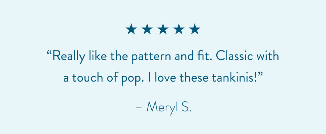 “Really like the pattern and fit. Classic with a touch of pop. I love these tankinis!” - Meryl S.