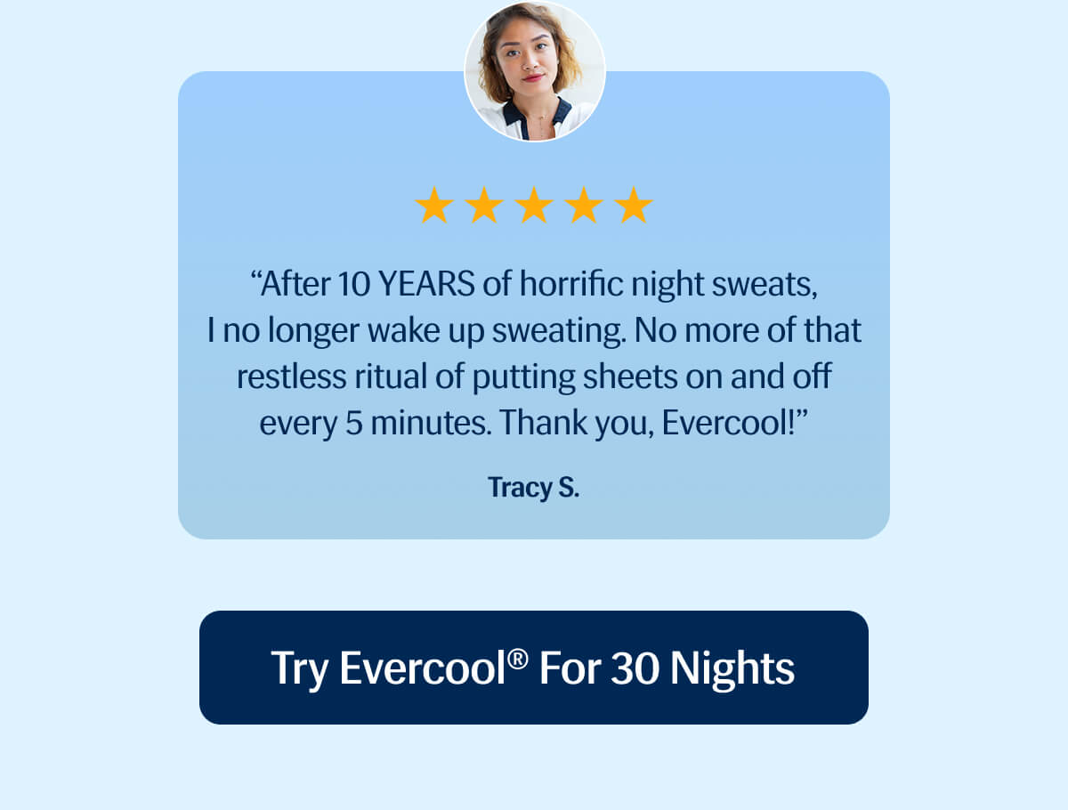 ⭐️⭐️⭐️⭐️⭐️ "After 10 YEARS of horrific night sweats, I no longer wake up sweating. | No more of that restless ritual of putting sheets on and off every 5 minutes. | Thank you, Evercool!" – Tracy S. | Try Evercool® for 30 Nights