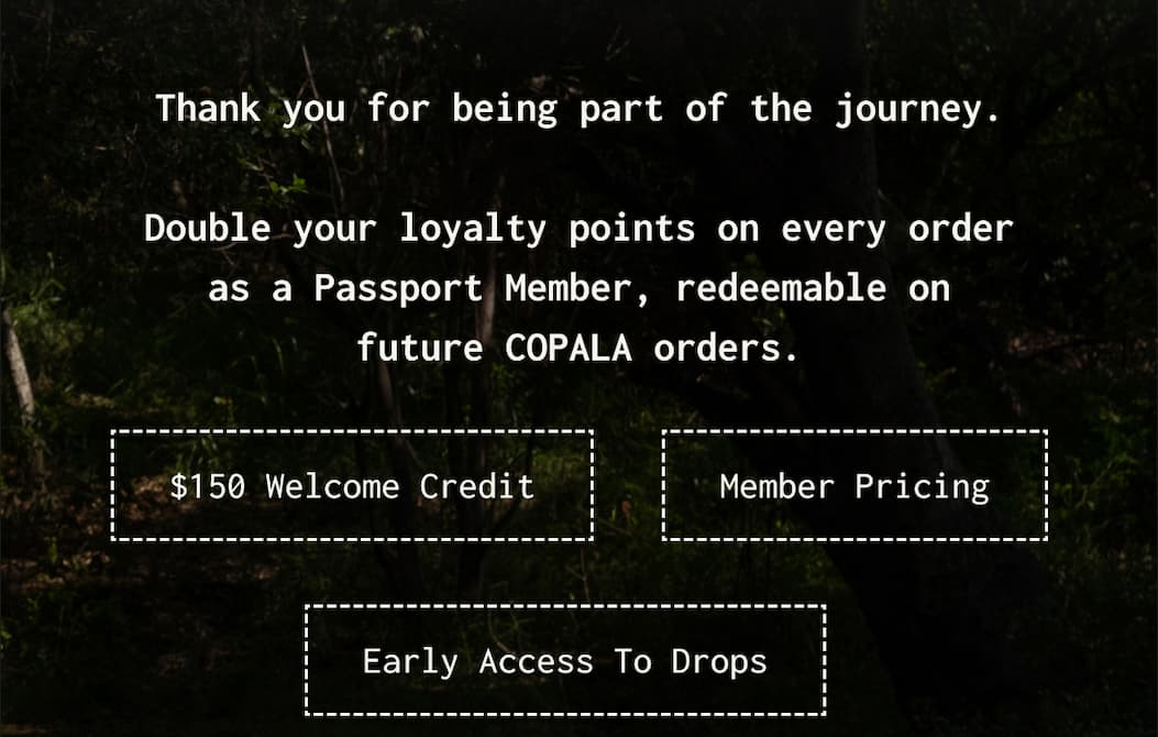 Thank you for being part of the journey. - Double your loyalty points on every order as a Passport Member, redeemable on future COPALA orders.