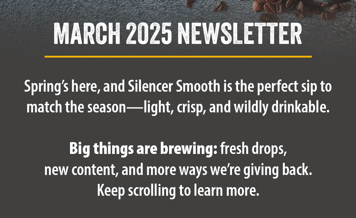 Spring’s here, and Silencer Smooth is the perfect sip to match the season—light, crisp, and wildly drinkable.   Big things are brewing: fresh drops,  new content, and more ways we’re giving back.  Keep scrolling to learn more. 