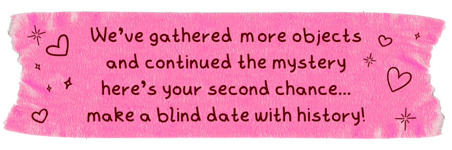 We've gathered more objects and continued the mystery here's your second chance... make a blind date with history