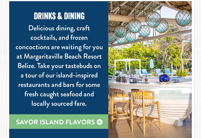 Drinks & Dining - Delicious dining, craft cocktails, and frozen concoctions are waiting for you at Margaritaville Beach Resort Belize. Take your tastebuds on a tour of our island-inspired restaurants and bars for some fresh caught seafood and locally sourced fare. - Savor Island Flavors
