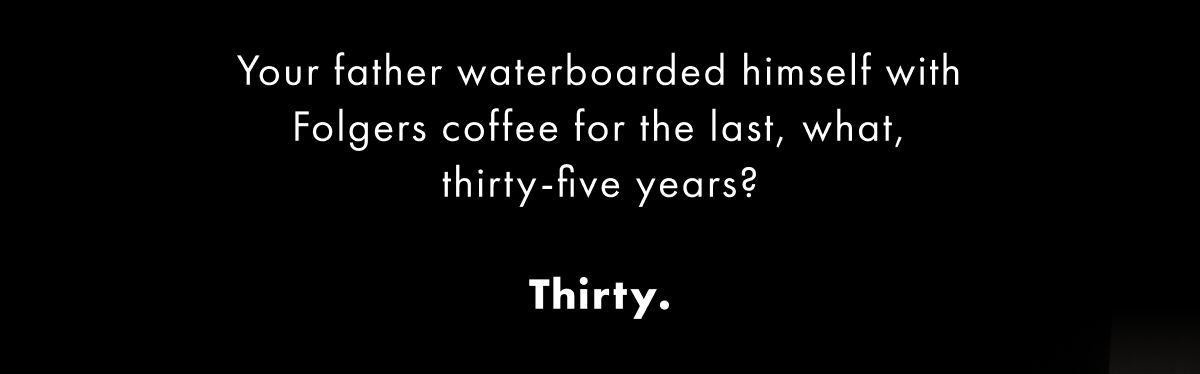Your father waterboarded himself with Folgers coffee for the last, what, thirty-five years?  Thirty.  