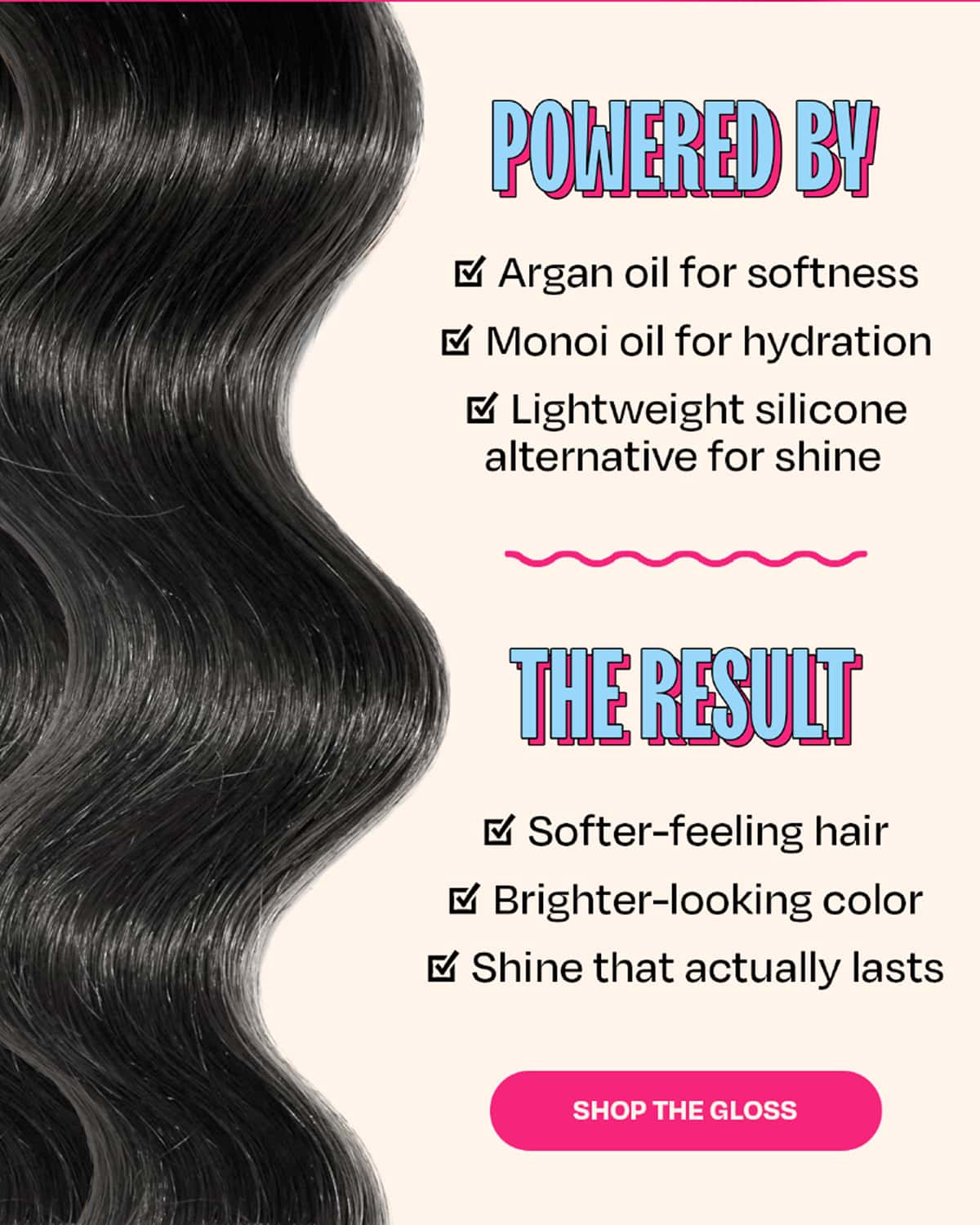 POWERED BY • Argan oil for softness • Monoi oil for hydration • Lightweight silicone alternative for shine  THE RESULT • Softer-feeling hair • Brighter-looking color • Shine that actually lasts  >>Shop The Gloss<<