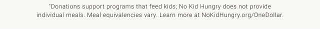 *Donations support programs that feed kids; No Kid Hungry does not provide individual meals. Meal equivalencies vary. Learn more at NoKidHungry.org/OneDollar.