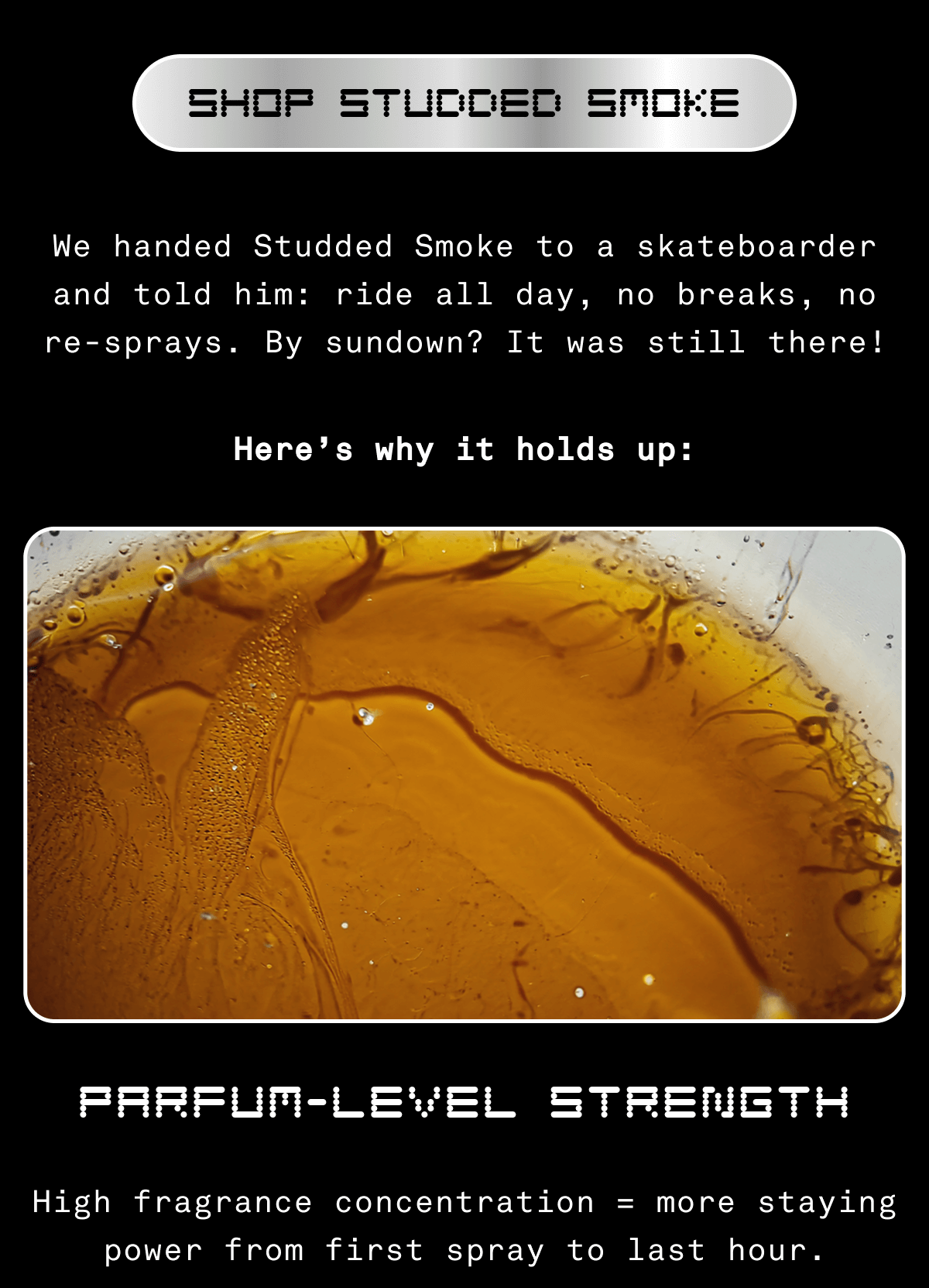 SHOP STUDDED SMOKE We handed Studded Smoke to a skateboarder and told him: ride all day, no breaks, no re-sprays. By sundown? It was still there! Here’s why it holds up: Parfum-Level Strength High fragrance concentration = more staying power from first spray to last hour.
