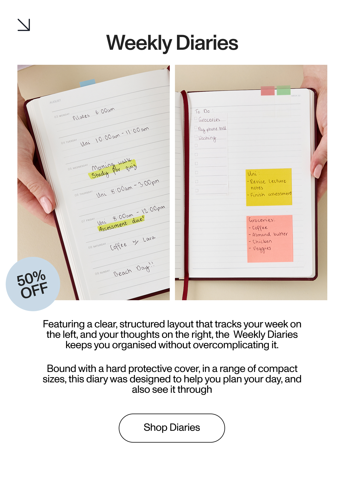 Featuring a clear, structured layout that tracks your week on the left, and your thoughts on the right, the  Weekly Diaries keeps you organised without overcomplicating it.         Bound with a hard protective cover, in a range of compact sizes, this diary was designed to help you plan your day, and also see it through