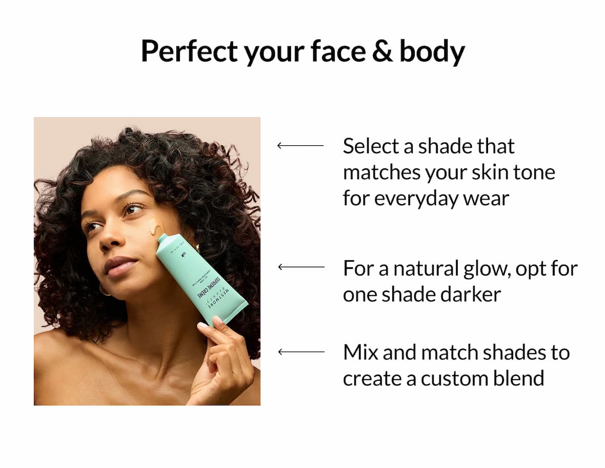 Perfect your face & body    Select a shade that matches your skin tone for everyday wear For a natural glow, opt for one shade darker Mix and match shades to create a custom blend