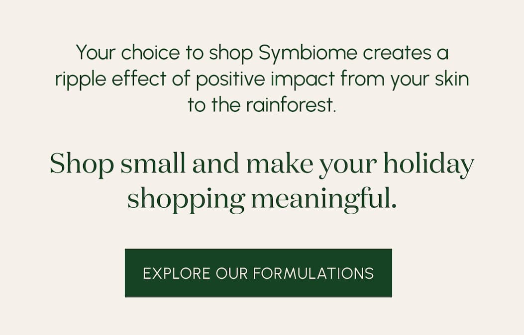Your choice to shop Symbiome creates a ripple effect of positive impact from your skin to the rainforest.  Shop small and make your holiday shopping meaningful.