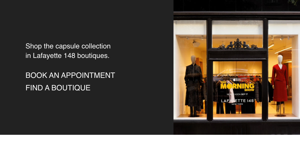 Shop the capsule collection in Lafayette 148 boutiques. - [BOOK AN APPOINTMENT] - [FIND A BOUTIQUE]