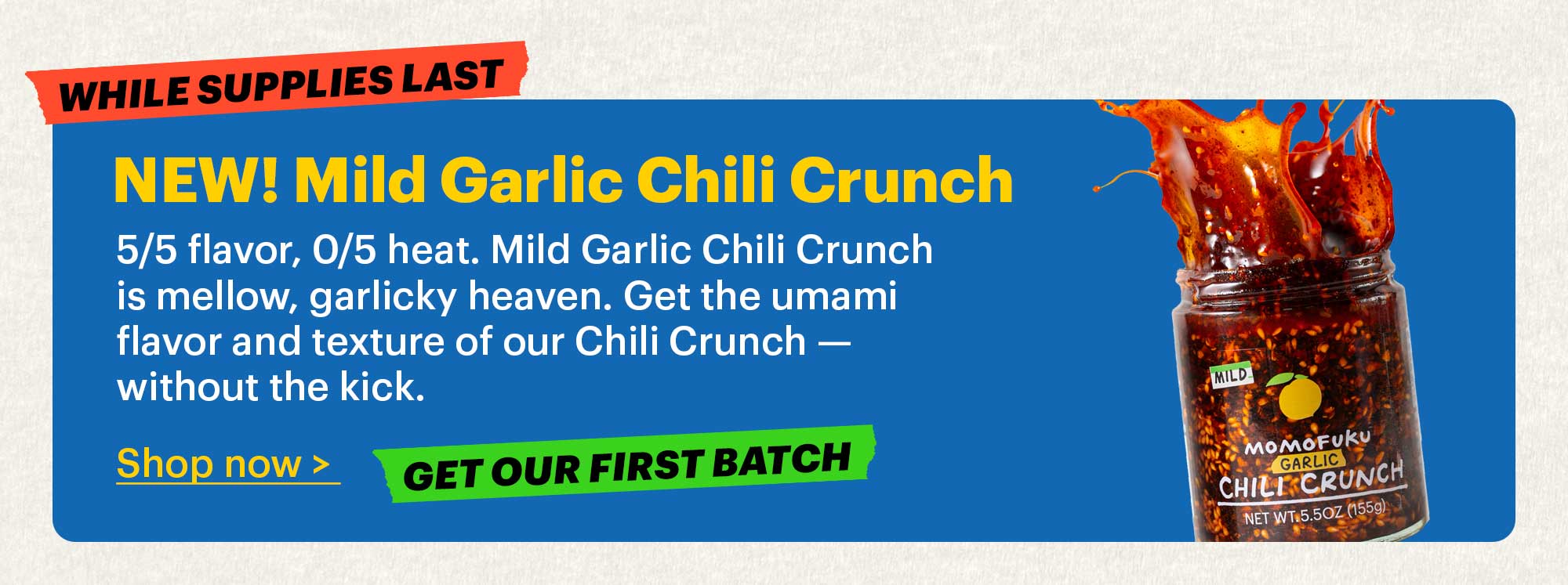 Large Footer:  NEW! Mild Garlic Chili Crunch  5/5 flavor, 0/5 heat. Mild Garlic Chili Crunch is mellow, garlicky heaven. Get the umami flavor and texture of our Chili Crunch — without the kick.  Shop now >  Tag: Get our first batch  Tag: While supplies last 