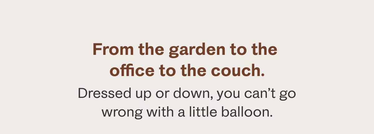 From the garden to the office to the couch. Dressed up or down, you can't go wrong with a little balloon.
