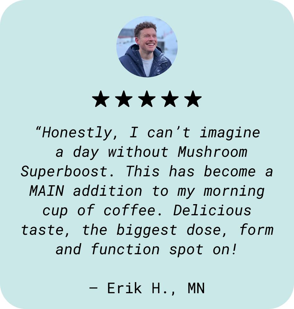 “Honestly, I can’t imagine  a day without Mushroom Superboost. This has become a MAIN addition to my morning cup of coffee. Delicious taste, the biggest dose, form and function spot on!  — Erik H., MN