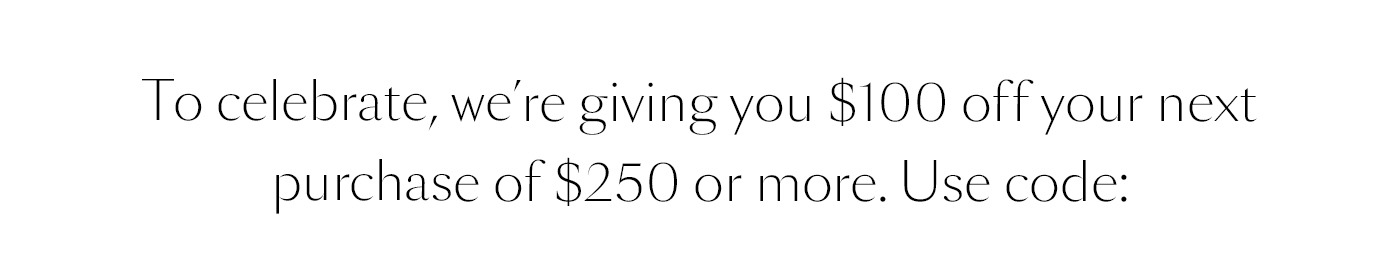 To celebrate, we’re giving you $100 off your next purchase of $250 or more. Use code: