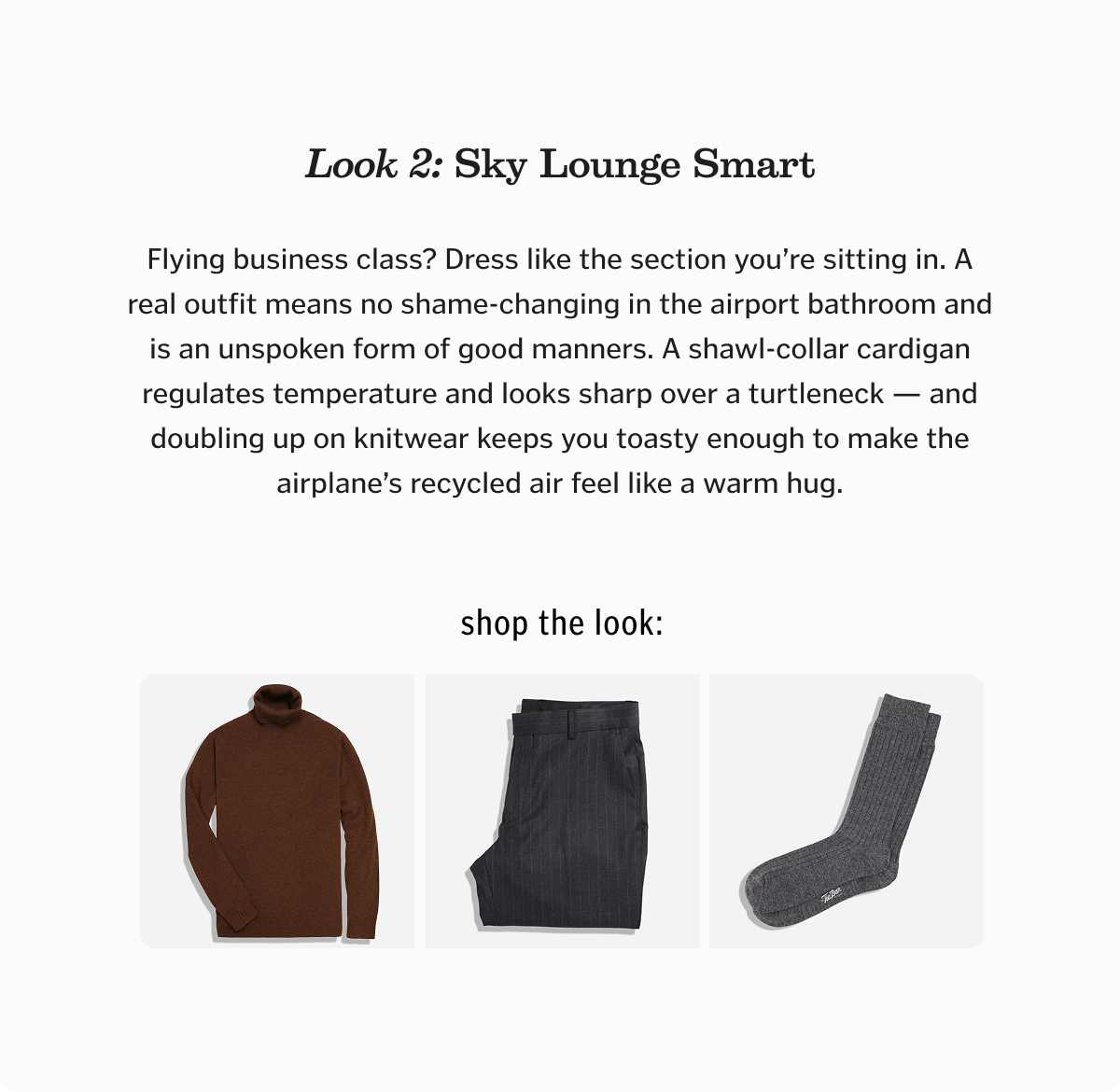 Look 2: Sky Lounge Smart Flying business class? Dress like the section you’re sitting in. A real outfit means no shame-changing in the airport bathroom and is an unspoken form of good manners. A shawl-collar cardigan regulates temperature and looks sharp over a turtleneck — and doubling up on knitwear keeps you toasty enough to make the airplane’s recycled air feel like a warm hug.