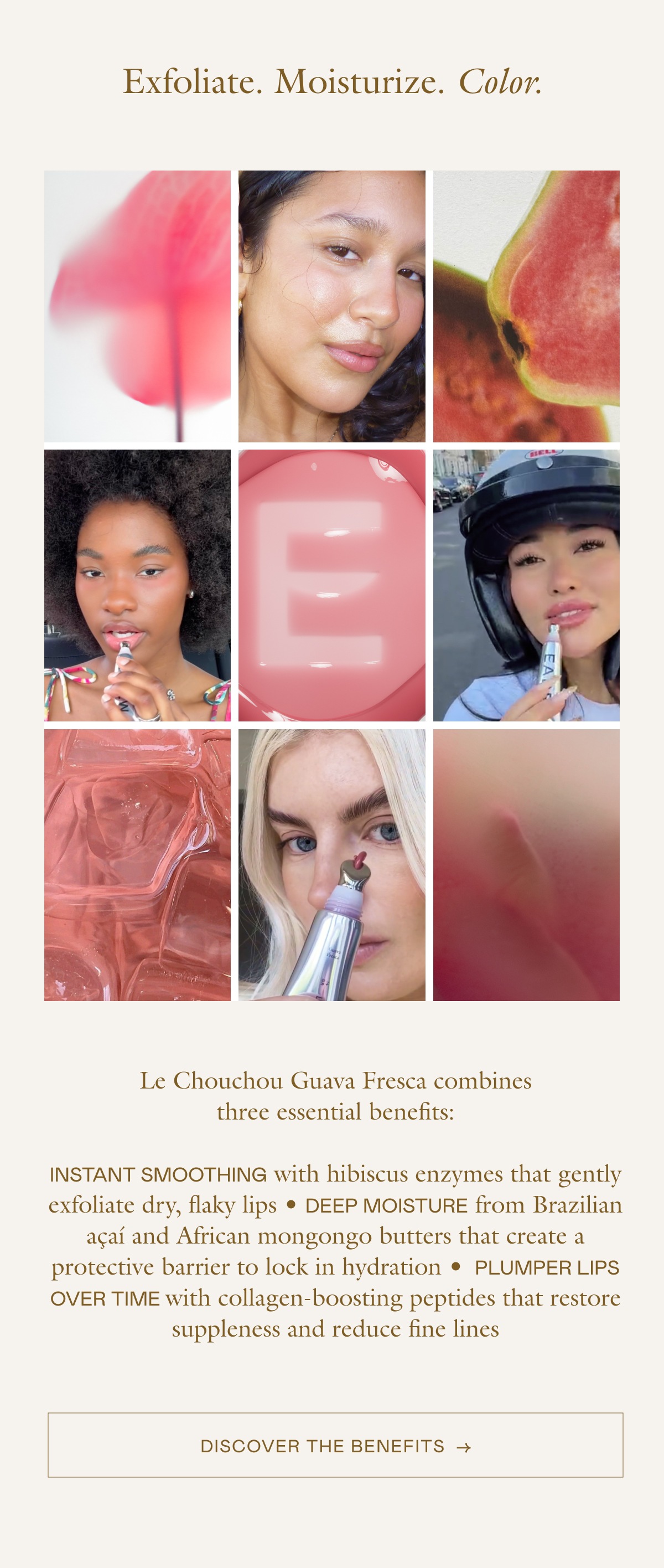 Le Chouchou Guava Fresca combines three essential benefits: INSTANT SMOOTHING with hibiscus enzymes that gently exfoliate dry, flaky lips • DEEP MOISTURE from Brazilian açaí and African mongongo butters that create a protective barrier to lock in hydration • PLUMPER LIPS OVER TIME with collagen-boosting peptides that restore suppleness and reduce fine lines