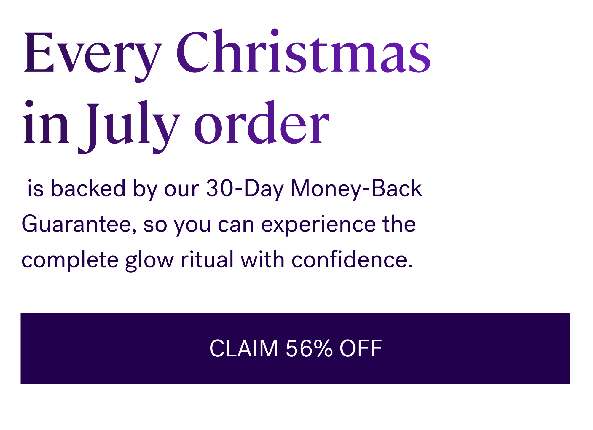 Every Christmas  in July order  is backed by our 30-Day Money-Back Guarantee, so you can experience the complete glow ritual with confidence. CLAIM 56% OFF