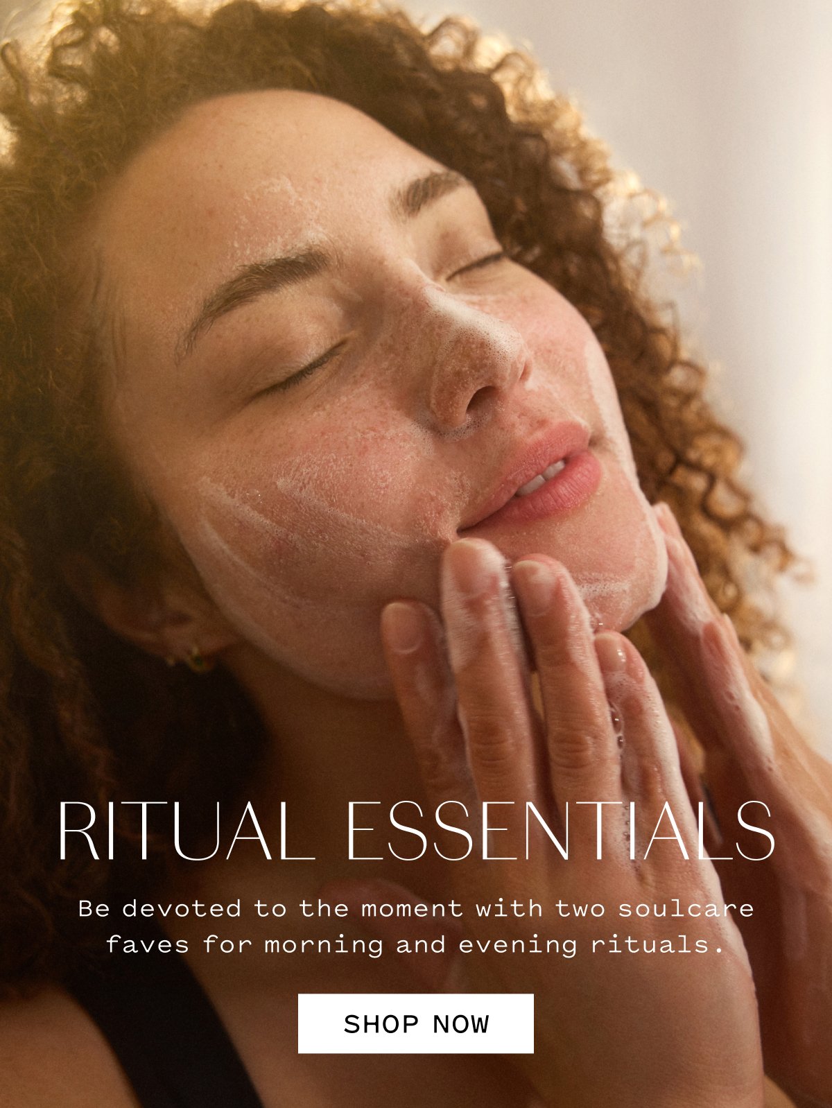 RITUAL ESSENTIALS Be devoted to the moment with two soulcare faves for morning and evening rituals.  SHOP NOW