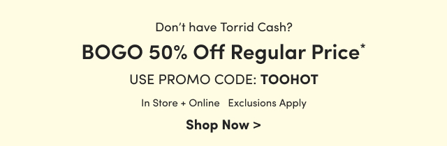 Don't have Torrid Cash? | BOGO 50% Off Regular Price* | Use Promo Code: TOOHOT | In Store + Online | Exclusions Apply | Shop Now >