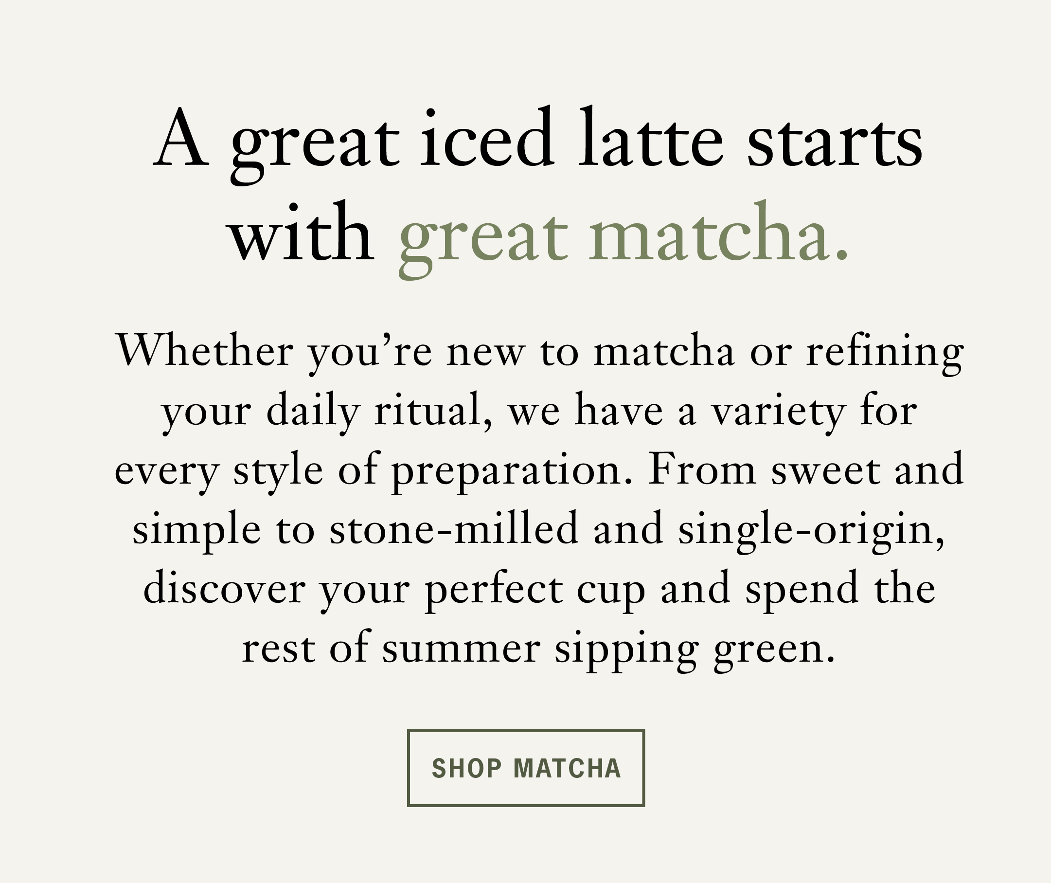 Body: A great iced matcha latte starts with great matcha.   Whether you're new to matcha or refining your daily ritual, we have a matcha for every style of preparation. From sweet and simple to stone-milled and single-origin, discover your perfect cup and spend the rest of summer sipping green.   CTA: Shop Matcha 