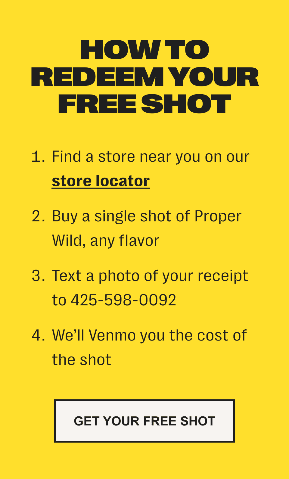 how to redeem your free shot: 1. find a store near you on our store locator /// 2. buy a single shot of proper wild, any flavor /// 3. text a photo of your receipt to 425-598-0092 /// 4. we’ll venmo you the cost of the shot - get your free shot