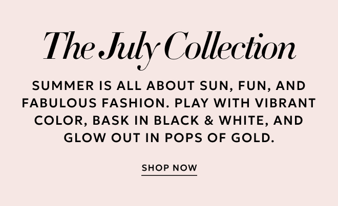 THE JULY COLLECTION. SUMMER IS ALL ABOUT SUN, FUN, AND FABULOUS FASHION. PLAY WITH VIBRANT COLOR, BASK IN BLACK & WHITE, AND GLOW OUT IN POPS OF GOLD. SHOP NOW.