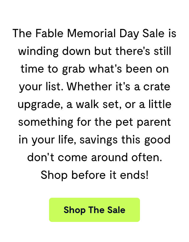 The Fable Memorial Day Sale is winding down but there's still time to grab what's been on your list. Whether it's a crate upgrade, a walk set, or a little something for the pet parent in your life, savings this good don't come around often. Shop before it ends!