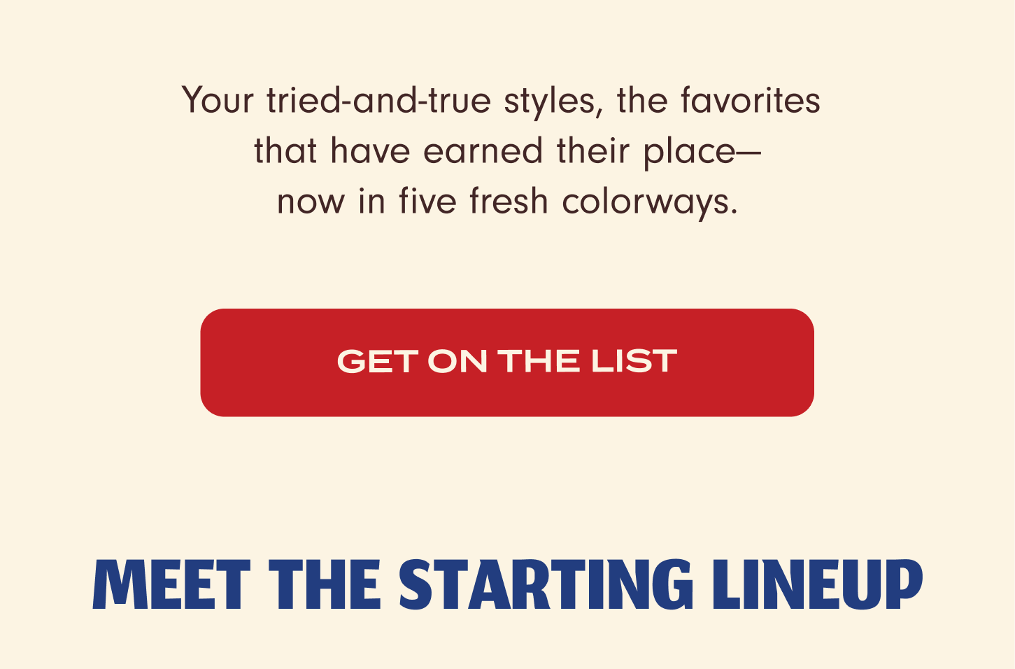  Your tried-and-true styles, the favorites that have earned their place –&nbsp;now in five fresh coloways. Get on the list. Meet the starting lineup.