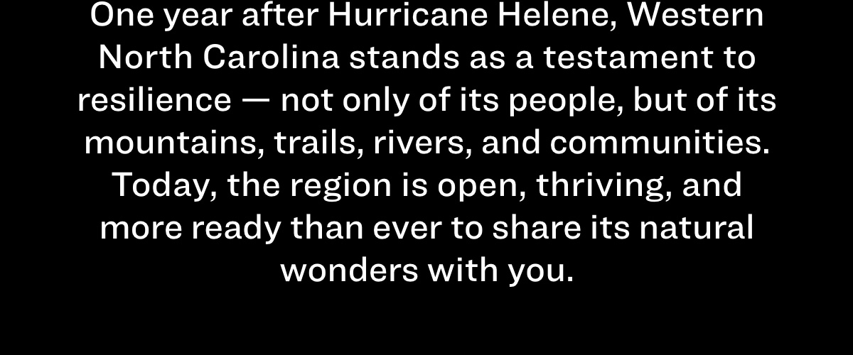 One year after Hurricane Helene, Western North Carolina stands as a testament to resilience - not only of its people, but of its mountains, trails, rivers, and communities.  Today, the region is open, thriving, and more ready than ever to share its natural wonders with you.