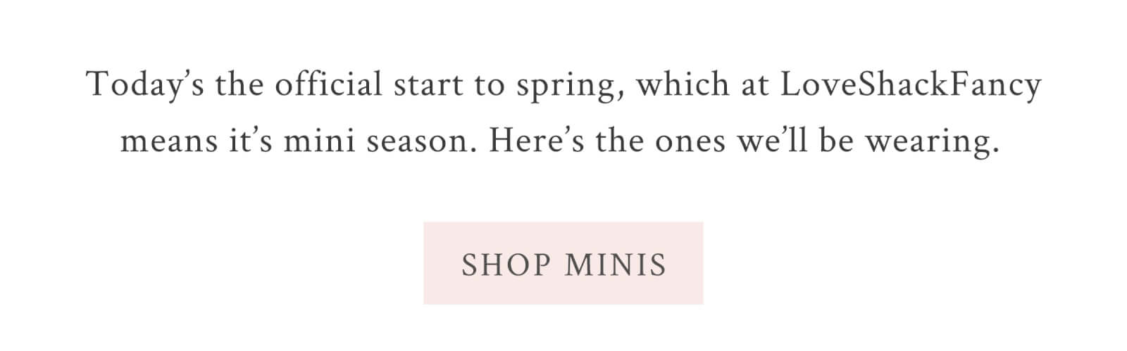 Today’s the official start to spring, which at LoveShackFancy means it’s mini season. Here’s the ones we’ll be wearing.  <SHOP MINIS>
