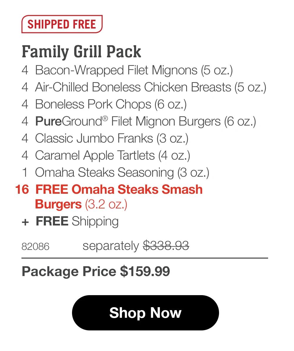 SHIPPED FREE
Family Grill Pack
4 Bacon-Wrapped Filet Mignons (5 oz.)
4 Air-Chilled Boneless Chicken Breasts (5 oz.)
4 Boneless Pork Chops (6 oz.)|
4 PureGround® Filet Mignon Burgers (6 oz.)
4 Classic Jumbo Franks (3 oz.)
4 Caramel Apple Tartlets (4 oz.)
1 Omaha Steaks Seasoning (3 oz.)
16 FREE Omaha Steaks Smash
Burgers (3.2 oz.)
+ FREE Shipping
82086
separately $338.93
Package Price $159.99
Shop Now
