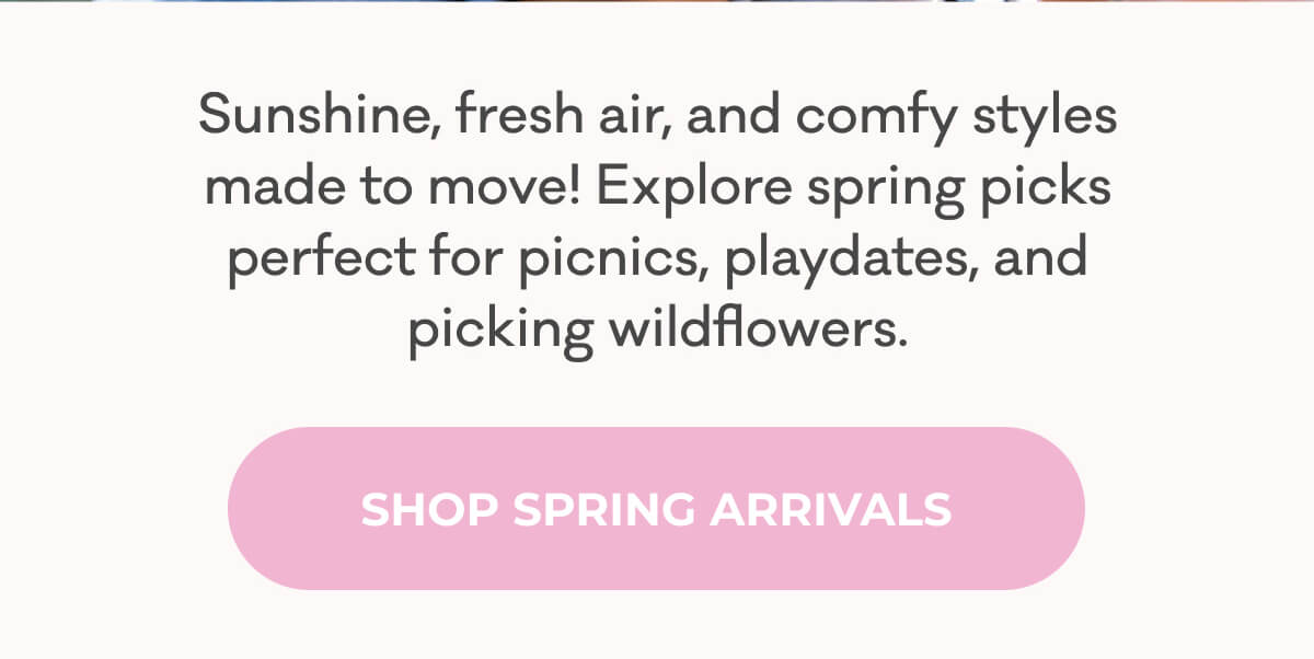 Sunshine, fresh air, and comfy styles made to move! Explore spring picks perfect for picnics, playdates and picking wildflowers. | SHOP SPRING ARRIVALS