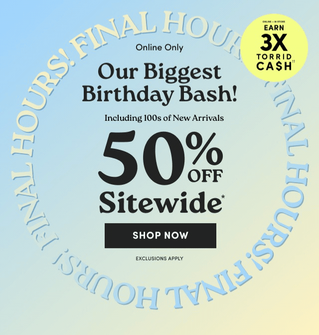 Final Hours | Online Only | Our Biggest Birthday Bash! | 50% Off Sitewide* | Shop Now > | Exclusions Apply | Online + In Store | Earn 3X Torrid Cash††