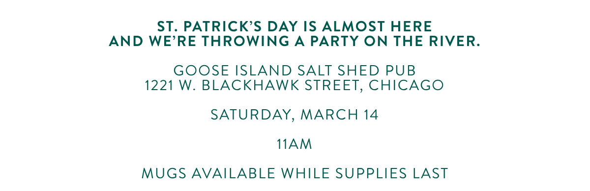 St. Patrick's Day is almost hereand we're throwing a party on the river. GOOSE ISLAND SALT SHED PUB1221 W. BLACKHAWK STREET, CHICAGO SATURDAY, MARCH 14 11AM MUGS AVAILABLE WHILE SUPPLIES LAST