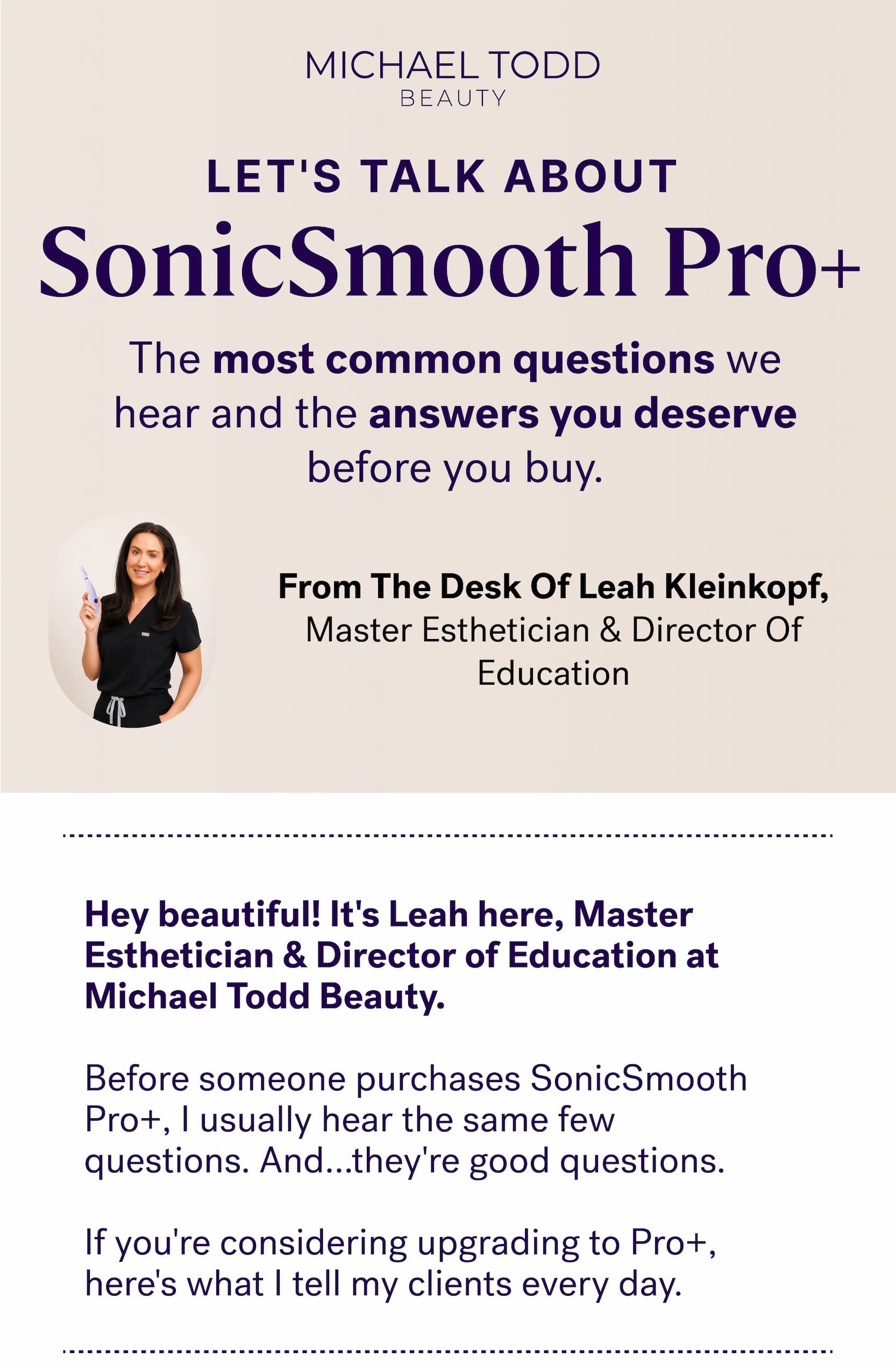 Let's Talk About&nbsp; SonicSmooth Pro+ The most common questions we hear and the answers you deserve before you buy. From The Desk Of Leah Kleinkopf, Master Esthetician & Director Of Education Hey beautiful! It's&nbsp;Leah here, Master Esthetician & Director of Education at Michael Todd Beauty. &nbsp; Before someone purchases SonicSmooth Pro+, I usually hear the same few questions. And...they're good questions. &nbsp; If you're considering upgrading to Pro+, here's what I tell my clients every day.
