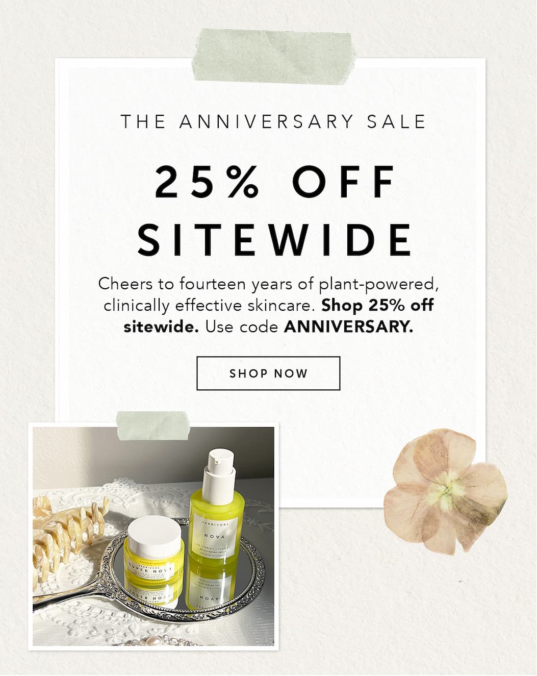 THE ANNIVERSARY SALE: 25% OFF SITEWIDE. Cheers to fourteen years of plant-powered, clinically effective skincare. Shop 25% off sitewide. Use code ANNIVERSARY. 