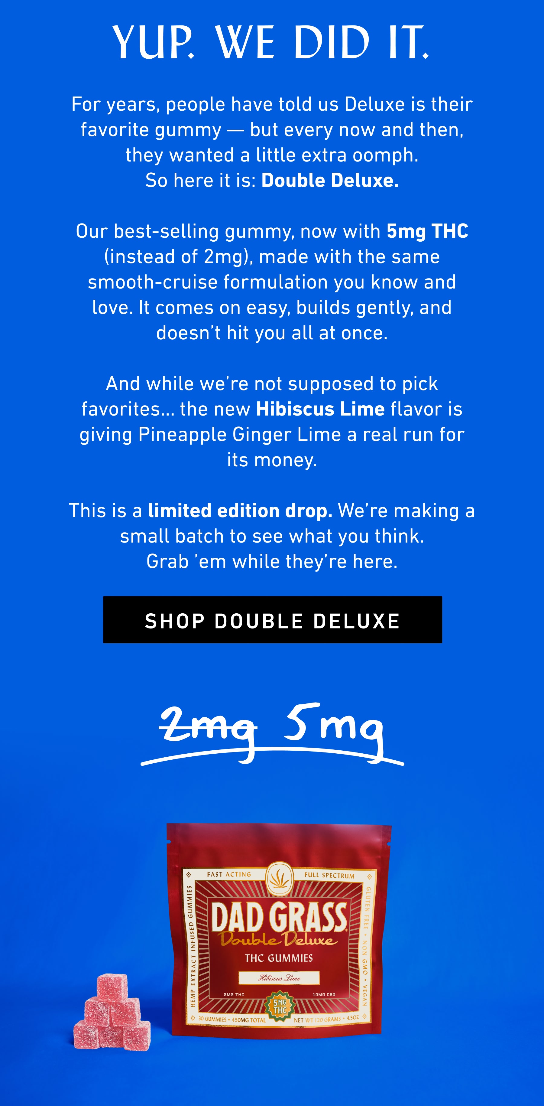 YUP. WE DID IT. For years, people have told us Deluxe is their favorite gummy — but every now and then, they wanted a little extra oomph. So here it is: Double Deluxe.  Our best-selling gummy, now with 5mg THC (instead of 2mg), made with the same smooth-cruise formulation you know and love. It comes on easy, builds gently, and doesn’t hit you all at once.  And while we’re not supposed to pick favorites… the new Hibiscus Lime flavor is giving Pineapple Ginger Lime a real run for its money.  This is a limited edition drop. We’re making a small batch to see what you think. Grab ’em while they’re here.