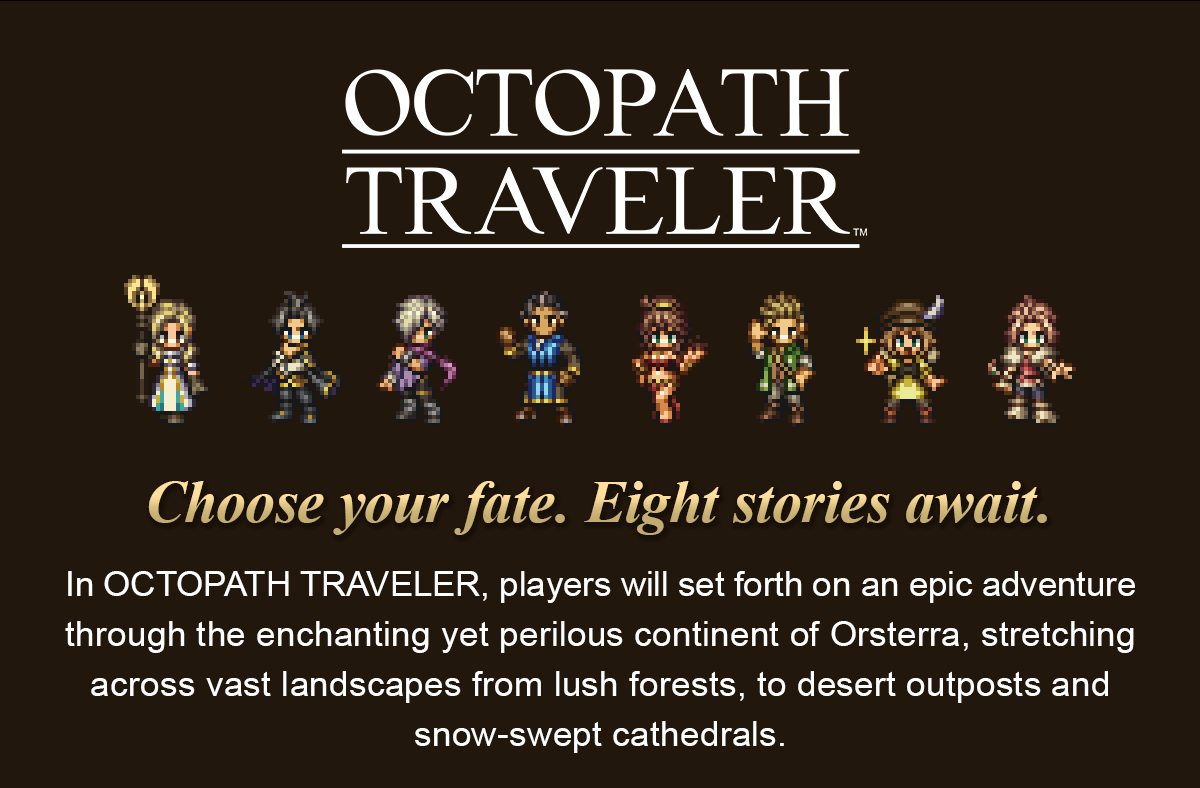 In OCTOPATH TRAVELER, players will set forth on an epic adventure through the enchanting yet perilous continent of Orsterra, stretching across vast landscapes from lush forests, to desert outposts and snow-swept cathedrals.