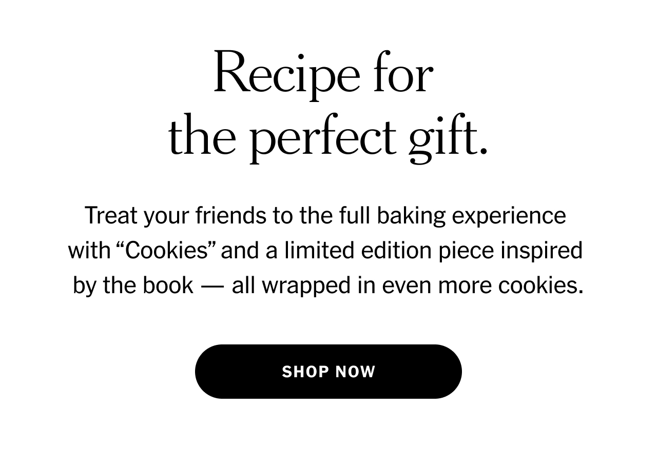 Recipe for the perfect gift. Treat your friends to the full baking experience with “Cookies” and a limited edition piece inspired by the book — all wrapped in even more cookies. Shop now.