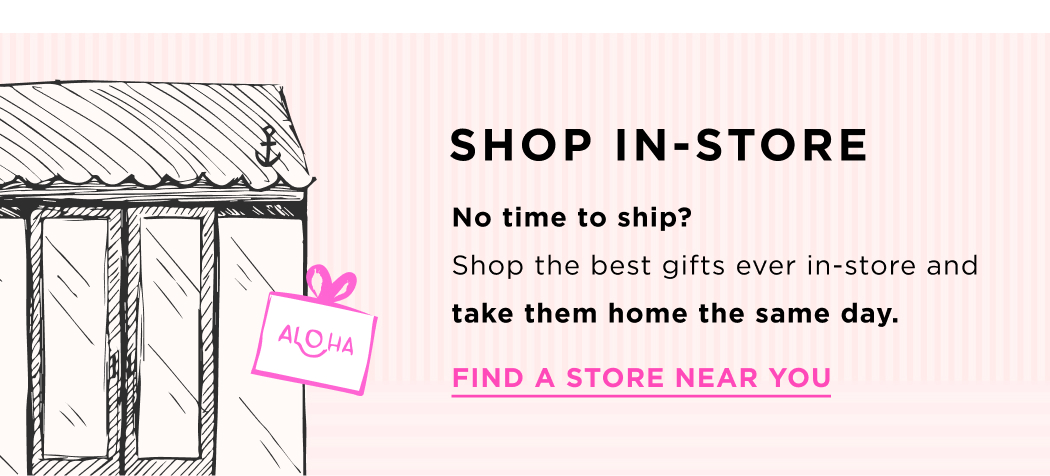 SHOP IN-STORE No time to shop? Shop the best gifts ever in-store and take them home the same day. FIND A STORE NEAR YOU