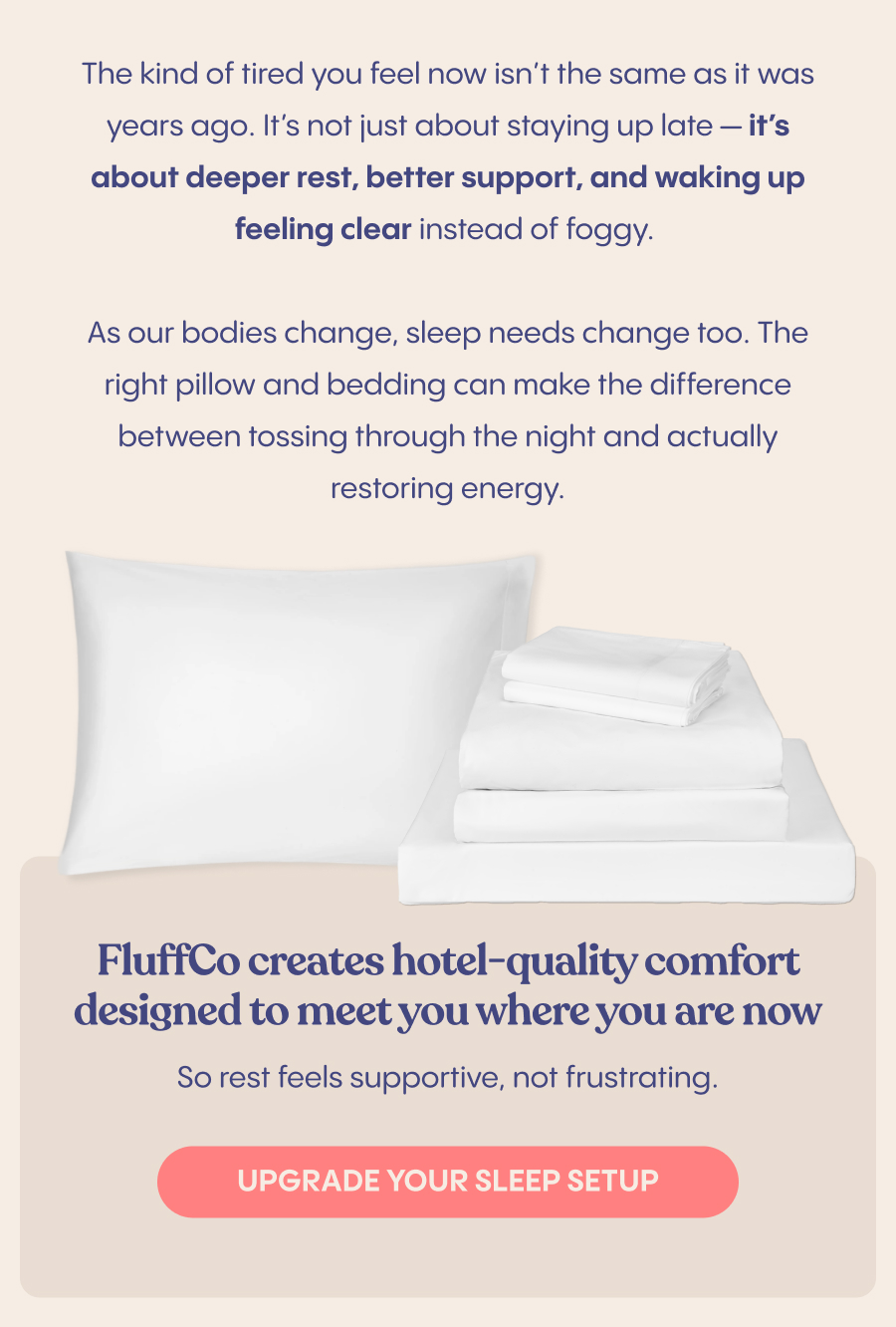 The kind of tired you feel now isn’t the same as it was years ago. It’s not just about staying up late — it’s about deeper rest, better support, and waking up feeling clear instead of foggy.  As our bodies change, sleep needs change too. The right pillow and bedding can make the difference between tossing through the night and actually restoring energy.  FluffCo creates hotel-quality comfort designed to meet you where you are now — so rest feels supportive, not frustrating.