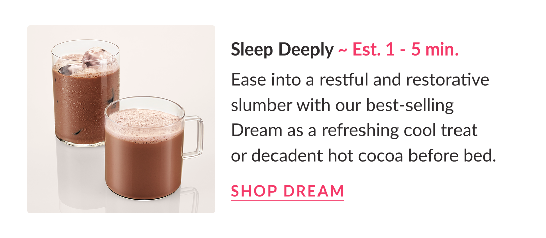 Sleep Deeply ~ Est. 1 - 5 min. | Ease into a restful and restorative slumber with our best-selling Dream as a refreshing cool treat or decadent hot cocoa before bed. Shop Dream