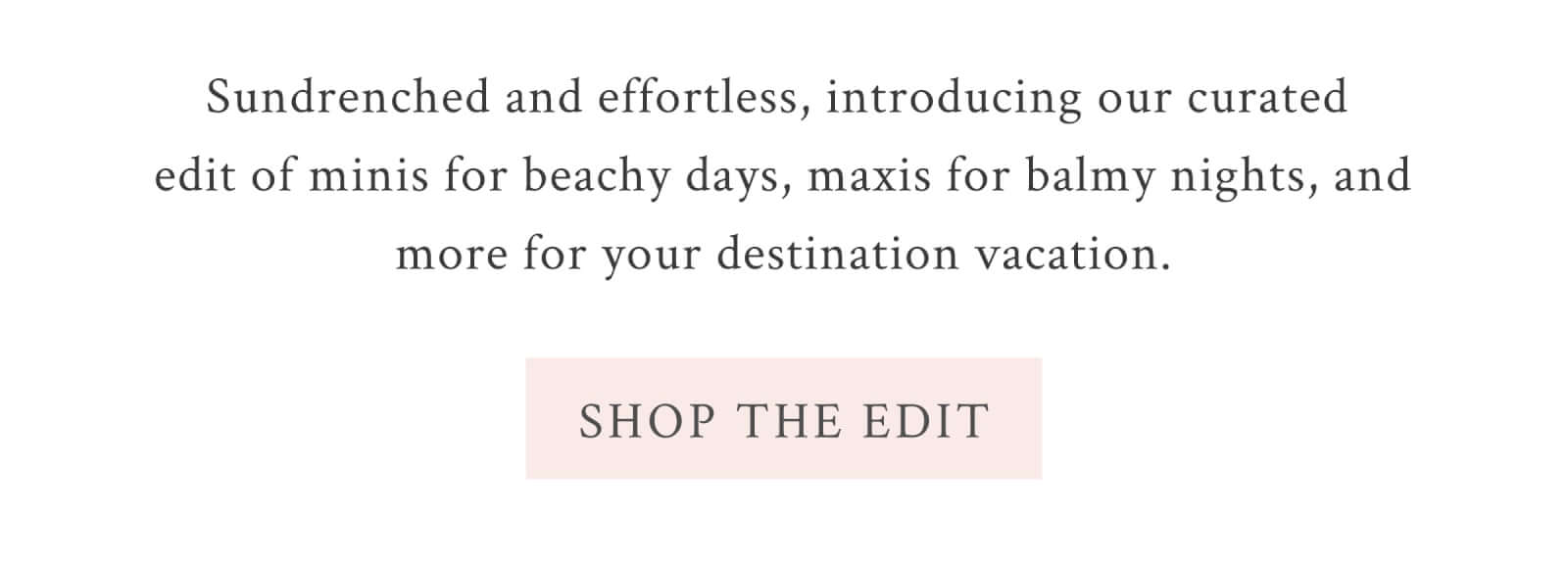 Sundrenched and effortless, introducing our curated edit of minis for beachy days, maxis for balmy nights, and more for your destination vacation.  <SHOP THE EDIT>