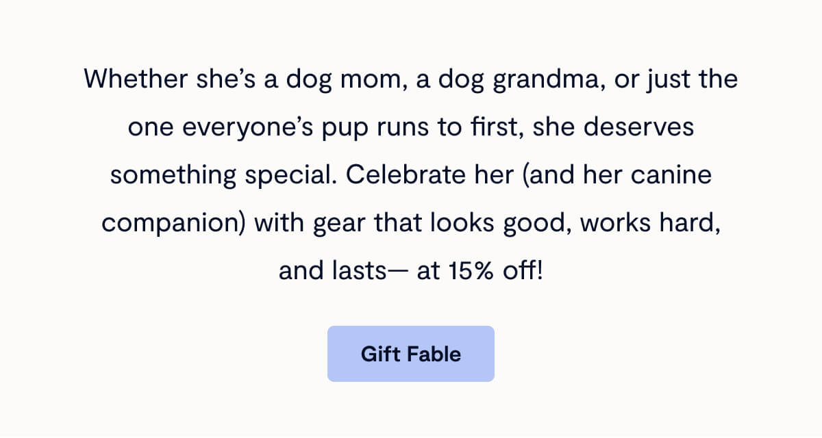 Whether she’s a dog mom, a dog grandma, or just the one everyone’s pup runs to first, she deserves something special. Celebrate her (and her canine companion) with gear that looks good, works hard, and lasts— at 15% off!